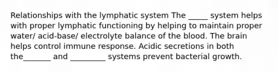 Relationships with the lymphatic system The _____ system helps with proper lymphatic functioning by helping to maintain proper water/ acid-base/ electrolyte balance of the blood. The brain helps control immune response. Acidic secretions in both the_______ and _________ systems prevent bacterial growth.