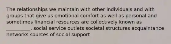 The relationships we maintain with other individuals and with groups that give us emotional comfort as well as personal and sometimes financial resources are collectively known as __________. social service outlets societal structures acquaintance networks sources of social support