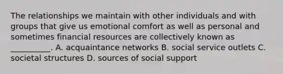 The relationships we maintain with other individuals and with groups that give us emotional comfort as well as personal and sometimes financial resources are collectively known as __________. A. acquaintance networks B. social service outlets C. societal structures D. sources of social support