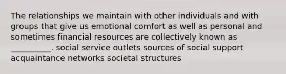 The relationships we maintain with other individuals and with groups that give us emotional comfort as well as personal and sometimes financial resources are collectively known as __________. social service outlets sources of social support acquaintance networks societal structures