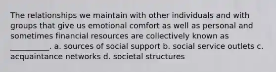 The relationships we maintain with other individuals and with groups that give us emotional comfort as well as personal and sometimes financial resources are collectively known as __________. a. sources of social support b. social service outlets c. acquaintance networks d. societal structures