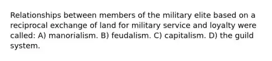 Relationships between members of the military elite based on a reciprocal exchange of land for military service and loyalty were called: A) manorialism. B) feudalism. C) capitalism. D) the guild system.