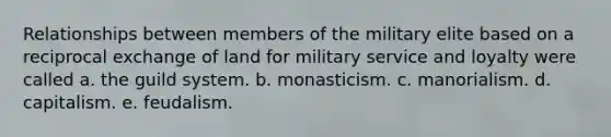 Relationships between members of the military elite based on a reciprocal exchange of land for military service and loyalty were called a. the guild system. b. monasticism. c. manorialism. d. capitalism. e. feudalism.