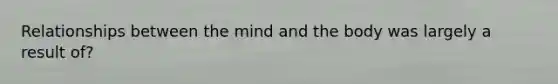 Relationships between the mind and the body was largely a result of?