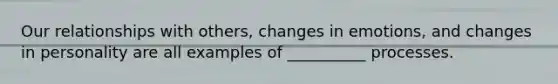Our relationships with others, changes in emotions, and changes in personality are all examples of __________ processes.