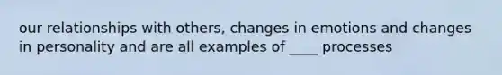 our relationships with others, changes in emotions and changes in personality and are all examples of ____ processes