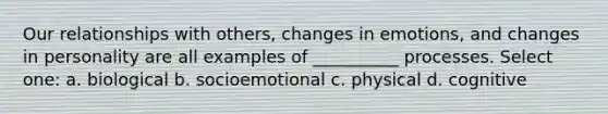 Our relationships with others, changes in emotions, and changes in personality are all examples of __________ processes. Select one: a. biological b. socioemotional c. physical d. cognitive