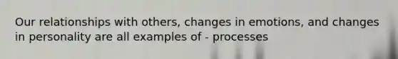 Our relationships with others, changes in emotions, and changes in personality are all examples of - processes