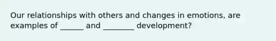 Our relationships with others and changes in emotions, are examples of ______ and ________ development?