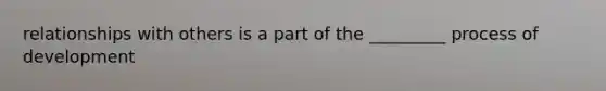 relationships with others is a part of the _________ process of development