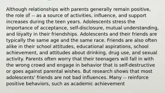 Although relationships with parents generally remain positive, the role of -- as a source of activities, influence, and support increases during the teen years. Adolescents stress the importance of acceptance, self-disclosure, mutual understanding, and loyalty in their friendships. Adolescents and their friends are typically the same age and the same race. Friends are also often alike in their school attitudes, educational aspirations, school achievement, and attitudes about drinking, drug use, and sexual activity. Parents often worry that their teenagers will fall in with the wrong crowd and engage in behavior that is self-destructive or goes against parental wishes. But research shows that most adolescents' friends are not bad influences. Many -- reinforce positive behaviors, such as academic achievement