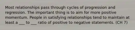 Most relationships pass through cycles of progression and regression. The important thing is to aim for more positive momentum. People in satisfying relationships tend to maintain at least a ___ to ___ ratio of positive to negative statements. (CH 7)