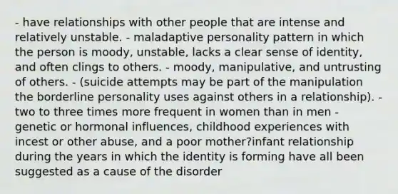 - have relationships with other people that are intense and relatively unstable. - maladaptive personality pattern in which the person is moody, unstable, lacks a clear sense of identity, and often clings to others. - moody, manipulative, and untrusting of others. - (suicide attempts may be part of the manipulation the borderline personality uses against others in a relationship). - two to three times more frequent in women than in men - genetic or hormonal influences, childhood experiences with incest or other abuse, and a poor mother?infant relationship during the years in which the identity is forming have all been suggested as a cause of the disorder