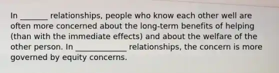 In _______ relationships, people who know each other well are often more concerned about the long-term benefits of helping (than with the immediate effects) and about the welfare of the other person. In _____________ relationships, the concern is more governed by equity concerns.