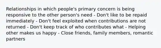 Relationships in which people's primary concern is being responsive to the other person's need - Don't like to be repaid immediately - Don't feel exploited when contributions are not returned - Don't keep track of who contributes what - Helping other makes us happy - Close friends, family members, romantic partners