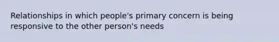 Relationships in which people's primary concern is being responsive to the other person's needs