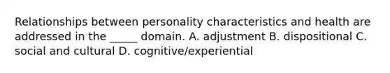 Relationships between personality characteristics and health are addressed in the _____ domain. A. adjustment B. dispositional C. social and cultural D. cognitive/experiential