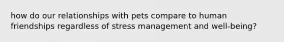 how do our relationships with pets compare to human friendships regardless of stress management and well-being?