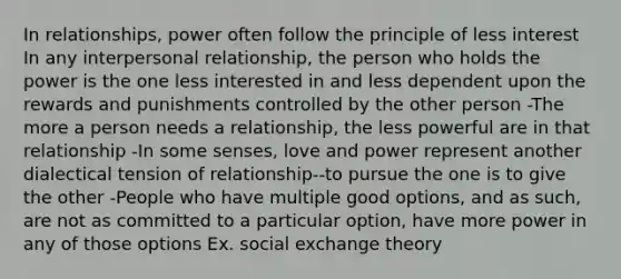 In relationships, power often follow the principle of less interest In any interpersonal relationship, the person who holds the power is the one less interested in and less dependent upon the rewards and punishments controlled by the other person -The more a person needs a relationship, the less powerful are in that relationship -In some senses, love and power represent another dialectical tension of relationship--to pursue the one is to give the other -People who have multiple good options, and as such, are not as committed to a particular option, have more power in any of those options Ex. social exchange theory