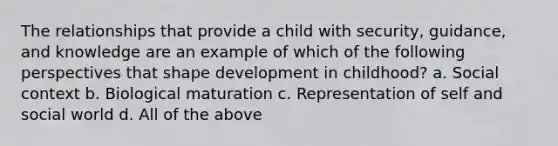 The relationships that provide a child with security, guidance, and knowledge are an example of which of the following perspectives that shape development in childhood? a. Social context b. Biological maturation c. Representation of self and social world d. All of the above