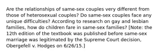 Are the relationships of same-sex couples very different from those of heterosexual couples? Do same-sex couples face any unique difficulties? According to research on gay and lesbian families, how do children fare in same-sex families? [Note: the 12th edition of the textbook was published before same-sex marriage was legitimated by the Supreme Court decision, Obergefell v. Hodges on 6/26/15.]