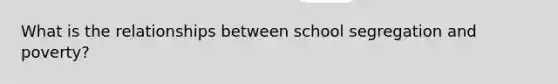 What is the relationships between school segregation and poverty?
