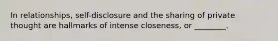 In relationships, self-disclosure and the sharing of private thought are hallmarks of intense closeness, or ________.