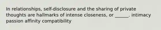 In relationships, self-disclosure and the sharing of private thoughts are hallmarks of intense closeness, or ______. intimacy passion affinity compatibility