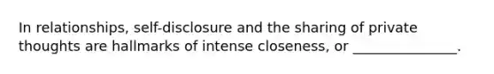 In relationships, self-disclosure and the sharing of private thoughts are hallmarks of intense closeness, or _______________.