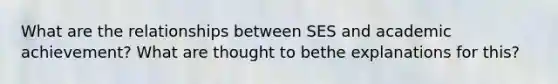 What are the relationships between SES and academic achievement? What are thought to bethe explanations for this?