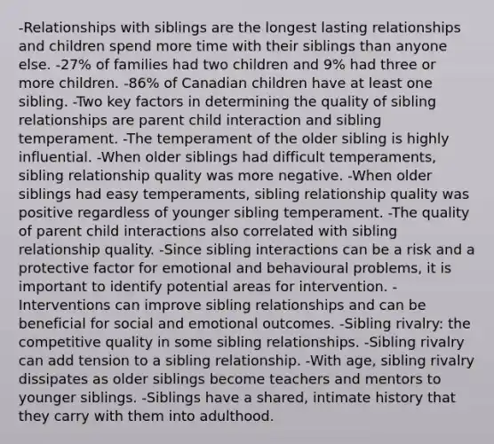 -Relationships with siblings are the longest lasting relationships and children spend more time with their siblings than anyone else. -27% of families had two children and 9% had three or more children. -86% of Canadian children have at least one sibling. -Two key factors in determining the quality of sibling relationships are parent child interaction and sibling temperament. -The temperament of the older sibling is highly influential. -When older siblings had difficult temperaments, sibling relationship quality was more negative. -When older siblings had easy temperaments, sibling relationship quality was positive regardless of younger sibling temperament. -The quality of parent child interactions also correlated with sibling relationship quality. -Since sibling interactions can be a risk and a protective factor for emotional and behavioural problems, it is important to identify potential areas for intervention. -Interventions can improve sibling relationships and can be beneficial for social and emotional outcomes. -Sibling rivalry: the competitive quality in some sibling relationships. -Sibling rivalry can add tension to a sibling relationship. -With age, sibling rivalry dissipates as older siblings become teachers and mentors to younger siblings. -Siblings have a shared, intimate history that they carry with them into adulthood.