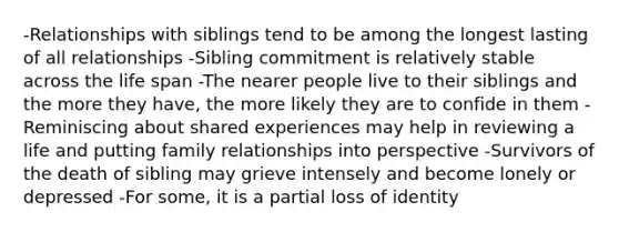 -Relationships with siblings tend to be among the longest lasting of all relationships -Sibling commitment is relatively stable across the life span -The nearer people live to their siblings and the more they have, the more likely they are to confide in them -Reminiscing about shared experiences may help in reviewing a life and putting family relationships into perspective -Survivors of the death of sibling may grieve intensely and become lonely or depressed -For some, it is a partial loss of identity