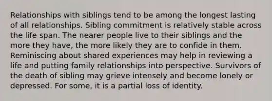 Relationships with siblings tend to be among the longest lasting of all relationships. Sibling commitment is relatively stable across the life span. The nearer people live to their siblings and the more they have, the more likely they are to confide in them. Reminiscing about shared experiences may help in reviewing a life and putting family relationships into perspective. Survivors of the death of sibling may grieve intensely and become lonely or depressed. For some, it is a partial loss of identity.