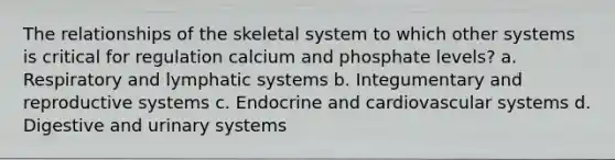 The relationships of the skeletal system to which other systems is critical for regulation calcium and phosphate levels? a. Respiratory and lymphatic systems b. Integumentary and reproductive systems c. Endocrine and cardiovascular systems d. Digestive and urinary systems