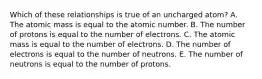 Which of these relationships is true of an uncharged atom? A. The atomic mass is equal to the atomic number. B. The number of protons is equal to the number of electrons. C. The atomic mass is equal to the number of electrons. D. The number of electrons is equal to the number of neutrons. E. The number of neutrons is equal to the number of protons.