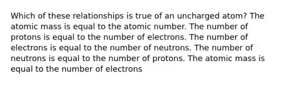 Which of these relationships is true of an uncharged atom? The atomic mass is equal to the atomic number. The number of protons is equal to the number of electrons. The number of electrons is equal to the number of neutrons. The number of neutrons is equal to the number of protons. The atomic mass is equal to the number of electrons