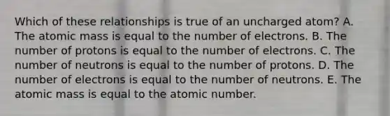 Which of these relationships is true of an uncharged atom? A. The atomic mass is equal to the number of electrons. B. The number of protons is equal to the number of electrons. C. The number of neutrons is equal to the number of protons. D. The number of electrons is equal to the number of neutrons. E. The atomic mass is equal to the atomic number.