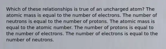 Which of these relationships is true of an uncharged atom? The atomic mass is equal to the number of electrons. The number of neutrons is equal to the number of protons. The atomic mass is equal to the atomic number. The number of protons is equal to the number of electrons. The number of electrons is equal to the number of neutrons.