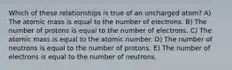 Which of these relationships is true of an uncharged atom? A) The atomic mass is equal to the number of electrons. B) The number of protons is equal to the number of electrons. C) The atomic mass is equal to the atomic number. D) The number of neutrons is equal to the number of protons. E) The number of electrons is equal to the number of neutrons.