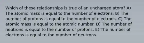 Which of these relationships is true of an uncharged atom? A) The atomic mass is equal to the number of electrons. B) The number of protons is equal to the number of electrons. C) The atomic mass is equal to the atomic number. D) The number of neutrons is equal to the number of protons. E) The number of electrons is equal to the number of neutrons.