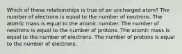 Which of these relationships is true of an uncharged atom? The number of electrons is equal to the number of neutrons. The atomic mass is equal to the atomic number. The number of neutrons is equal to the number of protons. The atomic mass is equal to the number of electrons. The number of protons is equal to the number of electrons.