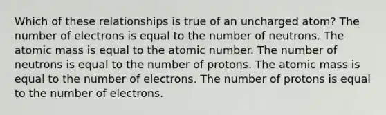 Which of these relationships is true of an uncharged atom? The number of electrons is equal to the number of neutrons. The atomic mass is equal to the atomic number. The number of neutrons is equal to the number of protons. The atomic mass is equal to the number of electrons. The number of protons is equal to the number of electrons.