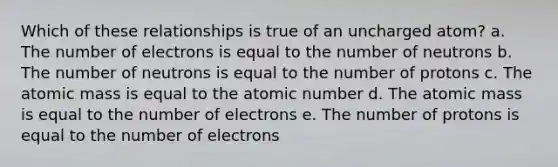 Which of these relationships is true of an uncharged atom? a. The number of electrons is equal to the number of neutrons b. The number of neutrons is equal to the number of protons c. The atomic mass is equal to the atomic number d. The atomic mass is equal to the number of electrons e. The number of protons is equal to the number of electrons