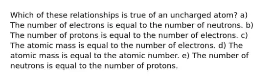 Which of these relationships is true of an uncharged atom? a) The number of electrons is equal to the number of neutrons. b) The number of protons is equal to the number of electrons. c) The atomic mass is equal to the number of electrons. d) The atomic mass is equal to the atomic number. e) The number of neutrons is equal to the number of protons.