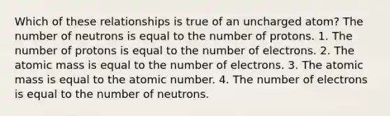 Which of these relationships is true of an uncharged atom? The number of neutrons is equal to the number of protons. 1. The number of protons is equal to the number of electrons. 2. The atomic mass is equal to the number of electrons. 3. The atomic mass is equal to the atomic number. 4. The number of electrons is equal to the number of neutrons.