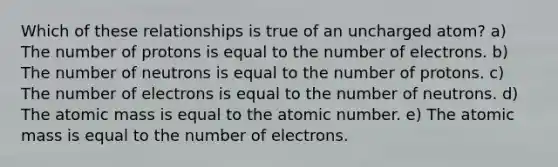 Which of these relationships is true of an uncharged atom? a) The number of protons is equal to the number of electrons. b) The number of neutrons is equal to the number of protons. c) The number of electrons is equal to the number of neutrons. d) The atomic mass is equal to the atomic number. e) The atomic mass is equal to the number of electrons.