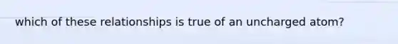 which of these relationships is true of an uncharged atom?