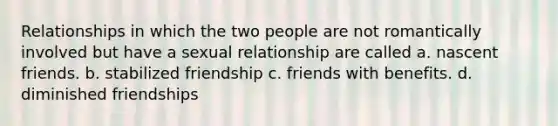 Relationships in which the two people are not romantically involved but have a sexual relationship are called a. nascent friends. b. stabilized friendship c. friends with benefits. d. diminished friendships