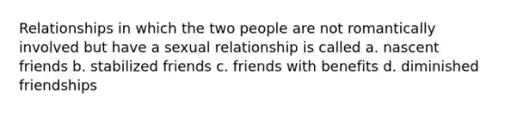 Relationships in which the two people are not romantically involved but have a sexual relationship is called a. nascent friends b. stabilized friends c. friends with benefits d. diminished friendships