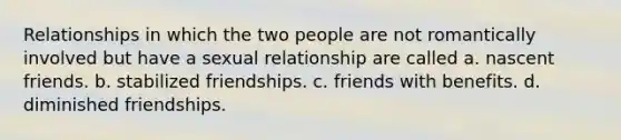 Relationships in which the two people are not romantically involved but have a sexual relationship are called a. nascent friends. b. stabilized friendships. c. friends with benefits. d. diminished friendships.